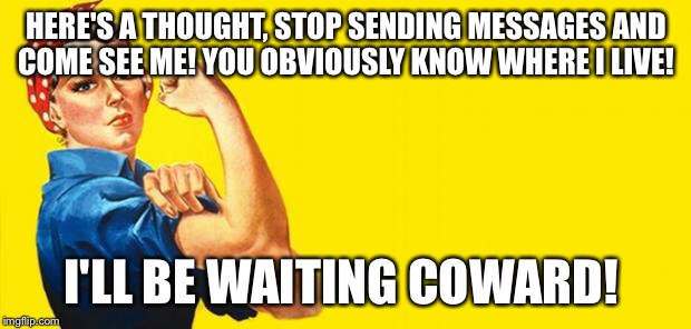 Woman Power | HERE'S A THOUGHT, STOP SENDING MESSAGES AND COME SEE ME! YOU OBVIOUSLY KNOW WHERE I LIVE! I'LL BE WAITING COWARD! | image tagged in woman power | made w/ Imgflip meme maker