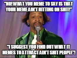 Katt Williams | "NO! WHAT YOU MEME TO SAY IS THAT YOUR MEME AIN'T HITTING ON SHIT!"; "I SUGGEST YOU FIND OUT WHAT IT MEMES TO ATTRACT AIN'T SHIT PEOPLE"! | image tagged in katt williams | made w/ Imgflip meme maker