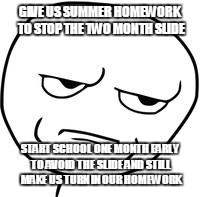#smalltext | GIVE US SUMMER HOMEWORK TO STOP THE TWO MONTH SLIDE; START SCHOOL ONE MONTH EARLY TO AVOID THE SLIDE AND STILL MAKE US TURN IN OUR HOMEWORK | image tagged in are you kidding me | made w/ Imgflip meme maker