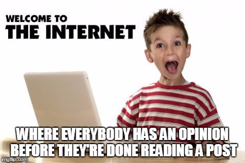 Yep. They be shootin' from the lip | WHERE EVERYBODY HAS AN OPINION BEFORE THEY'RE DONE READING A POST | image tagged in welcome to the internets,opinions,so true memes | made w/ Imgflip meme maker