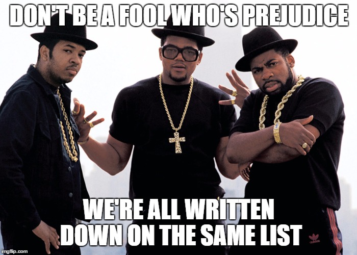 rundmc | DON'T BE A FOOL WHO'S PREJUDICE; WE'RE ALL WRITTEN DOWN ON THE SAME LIST | image tagged in rundmc | made w/ Imgflip meme maker
