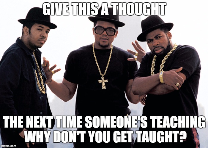 rundmc | GIVE THIS A THOUGHT; THE NEXT TIME SOMEONE'S TEACHING WHY DON'T YOU GET TAUGHT? | image tagged in rundmc | made w/ Imgflip meme maker