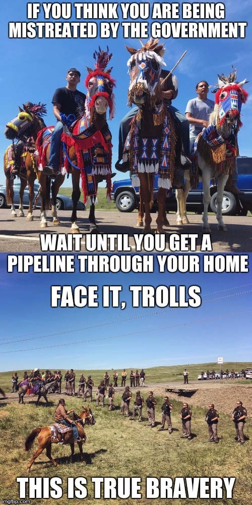Real World Problems | IF YOU THINK YOU ARE BEING MISTREATED BY THE GOVERNMENT; WAIT UNTIL YOU GET A PIPELINE THROUGH YOUR HOME; FACE IT, TROLLS; THIS IS TRUE BRAVERY | image tagged in the american indians,liberty,our brothers and sisters | made w/ Imgflip meme maker