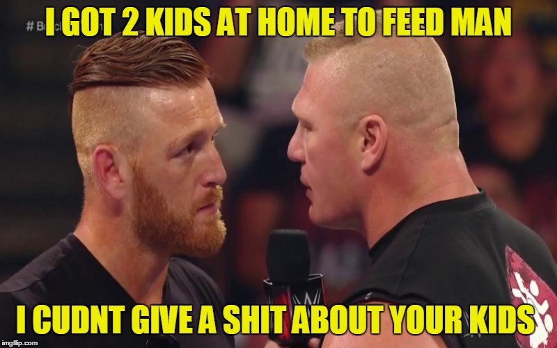 Brock lesnar and Heath SLater | I GOT 2 KIDS AT HOME TO FEED MAN; I CUDNT GIVE A SHIT ABOUT YOUR KIDS | image tagged in brock lesnar and heath slater | made w/ Imgflip meme maker