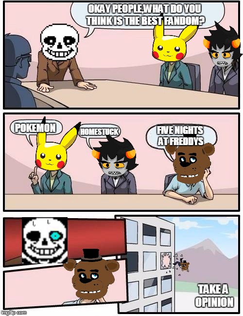 The best fandom | OKAY PEOPLE,WHAT DO YOU THINK IS THE BEST FANDOM? POKEMON; HOMESTUCK; FIVE NIGHTS AT FREDDYS; TAKE A OPINION | image tagged in memes,boardroom meeting suggestion,undertale,pokemon,homestuck,five nights at freddys | made w/ Imgflip meme maker