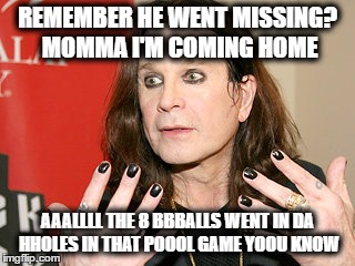 Ozzy being himself | REMEMBER HE WENT MISSING? MOMMA I'M COMING HOME; AAALLLL THE 8 BBBALLS WENT IN DA HHOLES IN THAT POOOL GAME YOOU KNOW | image tagged in music | made w/ Imgflip meme maker