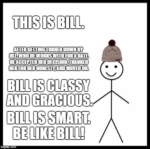 Be Like Bill Meme | THIS IS BILL. AFTER GETTING TURNED DOWN BY JILL, WHO HE WORKS WITH FOR A DATE, HE ACCEPTED HER DECISION, THANKED HER FOR HER HONESTY, AND MOVED ON. BILL IS CLASSY AND GRACIOUS. BILL IS SMART. BE LIKE BILL! | image tagged in memes,be like bill | made w/ Imgflip meme maker
