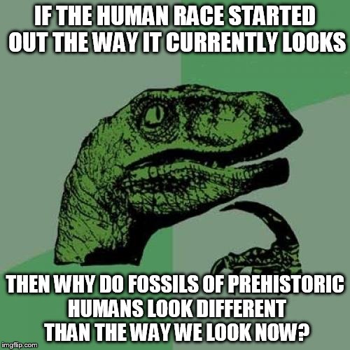 Philosoraptor Meme | IF THE HUMAN RACE STARTED OUT THE WAY IT CURRENTLY LOOKS; THEN WHY DO FOSSILS OF PREHISTORIC HUMANS LOOK DIFFERENT THAN THE WAY WE LOOK NOW? | image tagged in memes,philosoraptor | made w/ Imgflip meme maker