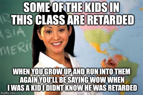 Teacher | SOME OF THE KIDS IN THIS CLASS ARE RETARDED; WHEN YOU GROW UP AND RUN INTO THEM AGAIN YOU'LL BE SAYING WOW WHEN I WAS A KID I DIDNT KNOW HE WAS RETARDED | image tagged in teacher | made w/ Imgflip meme maker