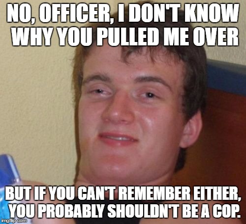 10 Guy Meme | NO, OFFICER, I DON'T KNOW WHY YOU PULLED ME OVER; BUT IF YOU CAN'T REMEMBER EITHER, YOU PROBABLY SHOULDN'T BE A COP. | image tagged in memes,10 guy | made w/ Imgflip meme maker