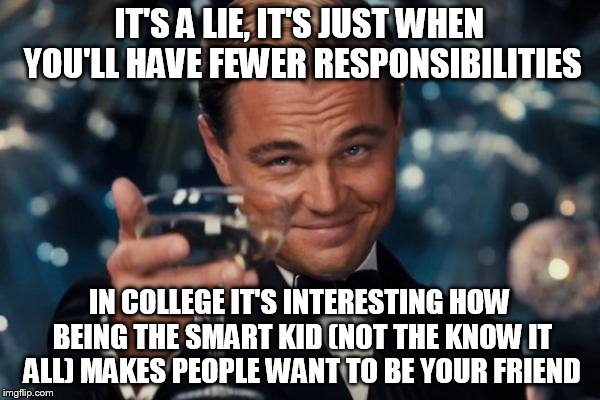 Leonardo Dicaprio Cheers Meme | IT'S A LIE, IT'S JUST WHEN YOU'LL HAVE FEWER RESPONSIBILITIES IN COLLEGE IT'S INTERESTING HOW BEING THE SMART KID (NOT THE KNOW IT ALL) MAKE | image tagged in memes,leonardo dicaprio cheers | made w/ Imgflip meme maker