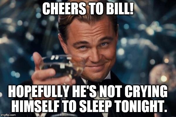 Leonardo Dicaprio Cheers Meme | CHEERS TO BILL! HOPEFULLY HE'S NOT CRYING HIMSELF TO SLEEP TONIGHT. | image tagged in memes,leonardo dicaprio cheers | made w/ Imgflip meme maker
