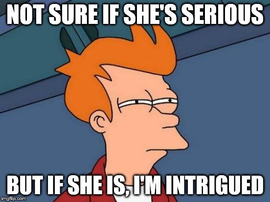 Futurama Fry Meme | NOT SURE IF SHE'S SERIOUS BUT IF SHE IS, I'M INTRIGUED | image tagged in memes,futurama fry | made w/ Imgflip meme maker