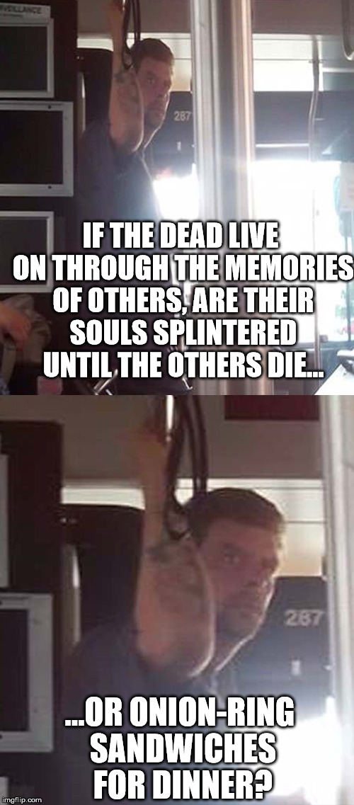 Deep Thoughts Bus Guy 2 | IF THE DEAD LIVE ON THROUGH THE MEMORIES OF OTHERS, ARE THEIR SOULS SPLINTERED UNTIL THE OTHERS DIE... ...OR ONION-RING SANDWICHES FOR DINNER? | image tagged in deep thoughts,bus guy,weed | made w/ Imgflip meme maker