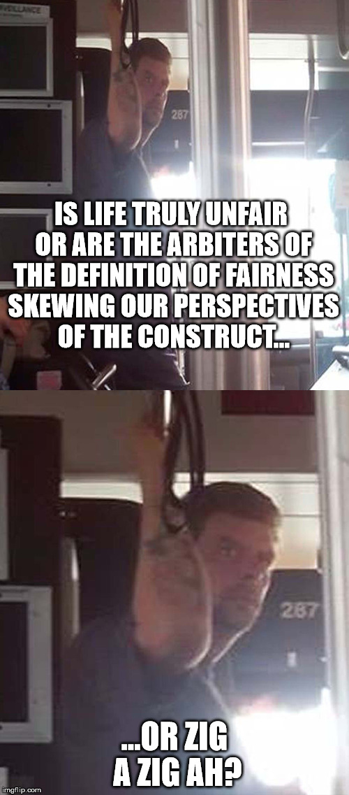 DEEP THOUGHTS BUS DUDE 5 | IS LIFE TRULY UNFAIR OR ARE THE ARBITERS OF THE DEFINITION OF FAIRNESS SKEWING OUR PERSPECTIVES OF THE CONSTRUCT... ...OR ZIG A ZIG AH? | image tagged in deep thoughts,bus dude,weed | made w/ Imgflip meme maker