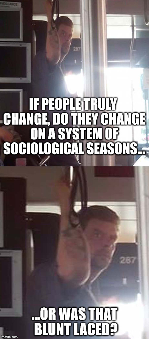 DEEP THOUGHTS BUS DUDE-BLUNT? | IF PEOPLE TRULY CHANGE, DO THEY CHANGE ON A SYSTEM OF SOCIOLOGICAL SEASONS... ...OR WAS THAT BLUNT LACED? | image tagged in deep thoughts,bus dude,weed | made w/ Imgflip meme maker