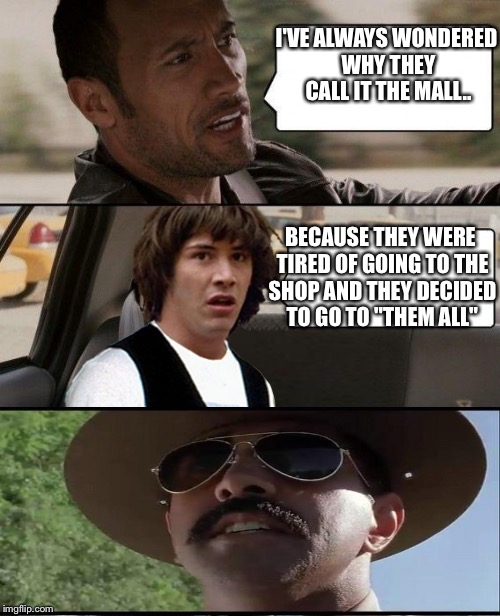 Admit it, that was a good one! | I'VE ALWAYS WONDERED WHY THEY CALL IT THE MALL.. BECAUSE THEY WERE TIRED OF GOING TO THE SHOP AND THEY DECIDED TO GO TO "THEM ALL" | image tagged in the rock driving conspiracy keanu | made w/ Imgflip meme maker