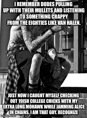 I lifted this from a friend. Obviously I'm not a dude but I can still relate. | I REMEMBER DUDES PULLING UP WITH THEIR MULLETS AND LISTENING TO SOMETHING CRAPPY FROM THE EIGHTIES LIKE VAN HALEN. JUST NOW I CAUGHT MYSELF CHECKING OUT 19ISH COLLEGE CHICKS WITH MY EXTRA LONG MOHAWK WHILE JAMMING ALICE IN CHAINS. I AM THAT GUY. RECOGNIZE | image tagged in memes,90's | made w/ Imgflip meme maker