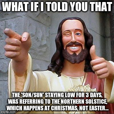 Buddy Christ Meme | WHAT IF I TOLD YOU THAT; THE 'SON/SUN' STAYING LOW FOR 3 DAYS, WAS REFERRING TO THE NORTHERN SOLSTICE, WHICH HAPPENS AT CHRISTMAS, NOT EASTER... | image tagged in memes,buddy christ | made w/ Imgflip meme maker
