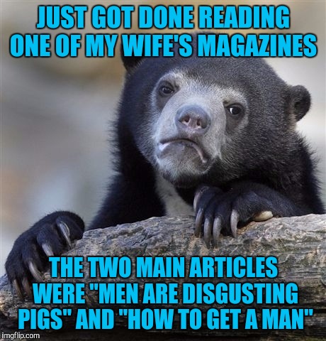 Confession Bear Meme | JUST GOT DONE READING ONE OF MY WIFE'S MAGAZINES; THE TWO MAIN ARTICLES WERE "MEN ARE DISGUSTING PIGS" AND "HOW TO GET A MAN" | image tagged in memes,confession bear | made w/ Imgflip meme maker