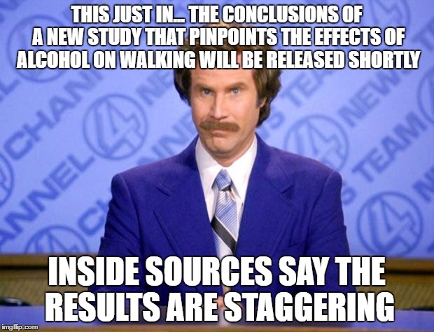 This just in  | THIS JUST IN... THE CONCLUSIONS OF A NEW STUDY THAT PINPOINTS THE EFFECTS OF ALCOHOL ON WALKING WILL BE RELEASED SHORTLY; INSIDE SOURCES SAY THE RESULTS ARE STAGGERING | image tagged in this just in | made w/ Imgflip meme maker