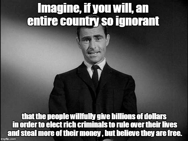 rod serling twilight zone | Imagine, if you will, an entire country so ignorant; that the people willfully give billions of dollars in order to elect rich criminals to rule over their lives and steal more of their money , but believe they are free. | image tagged in rod serling twilight zone | made w/ Imgflip meme maker