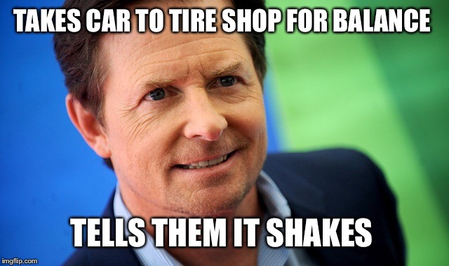 Michael J Fox | TAKES CAR TO TIRE SHOP FOR BALANCE; TELLS THEM IT SHAKES | image tagged in michael j fox | made w/ Imgflip meme maker