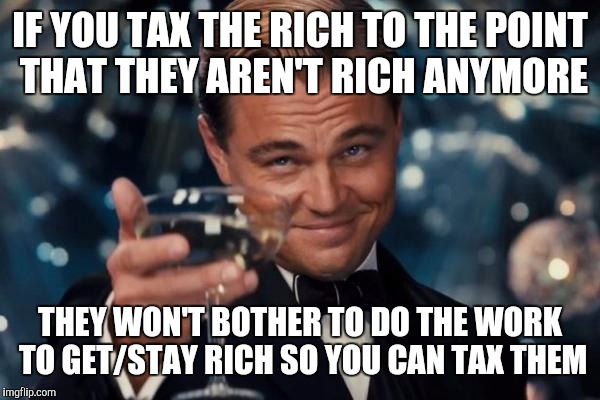 Leonardo Dicaprio Cheers Meme | IF YOU TAX THE RICH TO THE POINT THAT THEY AREN'T RICH ANYMORE; THEY WON'T BOTHER TO DO THE WORK TO GET/STAY RICH SO YOU CAN TAX THEM | image tagged in memes,leonardo dicaprio cheers | made w/ Imgflip meme maker