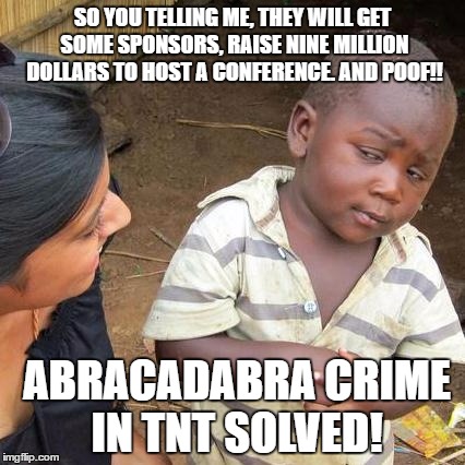 Third World Skeptical Kid Meme | SO YOU TELLING ME, THEY WILL GET SOME SPONSORS, RAISE NINE MILLION DOLLARS TO HOST A CONFERENCE. AND POOF!! ABRACADABRA CRIME IN TNT SOLVED! | image tagged in memes,third world skeptical kid | made w/ Imgflip meme maker