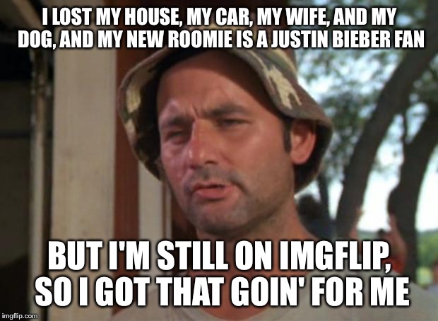 So I Got That Goin For Me Which Is Nice Meme | I LOST MY HOUSE, MY CAR, MY WIFE, AND MY DOG, AND MY NEW ROOMIE IS A JUSTIN BIEBER FAN; BUT I'M STILL ON IMGFLIP, SO I GOT THAT GOIN' FOR ME | image tagged in memes,so i got that goin for me which is nice,imgflip | made w/ Imgflip meme maker