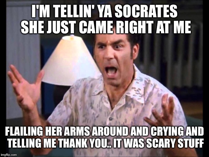I'm Tellin' Ya Kramer | I'M TELLIN' YA SOCRATES SHE JUST CAME RIGHT AT ME FLAILING HER ARMS AROUND AND CRYING AND TELLING ME THANK YOU.. IT WAS SCARY STUFF | image tagged in i'm tellin' ya kramer | made w/ Imgflip meme maker