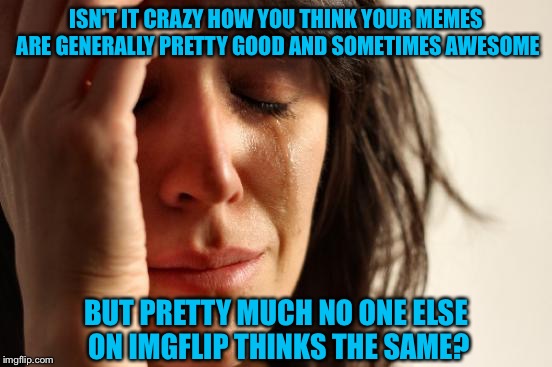 I has good meme skillz?... | ISN'T IT CRAZY HOW YOU THINK YOUR MEMES ARE GENERALLY PRETTY GOOD AND SOMETIMES AWESOME; BUT PRETTY MUCH NO ONE ELSE ON IMGFLIP THINKS THE SAME? | image tagged in memes,first world problems,imgflip,imgflippers,skillz | made w/ Imgflip meme maker