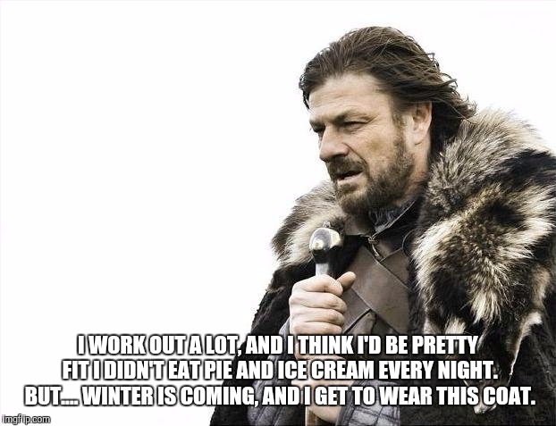 Brace Yourselves X is Coming Meme | I WORK OUT A LOT, AND I THINK I'D BE PRETTY FIT I DIDN'T EAT PIE AND ICE CREAM EVERY NIGHT. BUT.... WINTER IS COMING, AND I GET TO WEAR THIS COAT. | image tagged in memes,brace yourselves x is coming | made w/ Imgflip meme maker