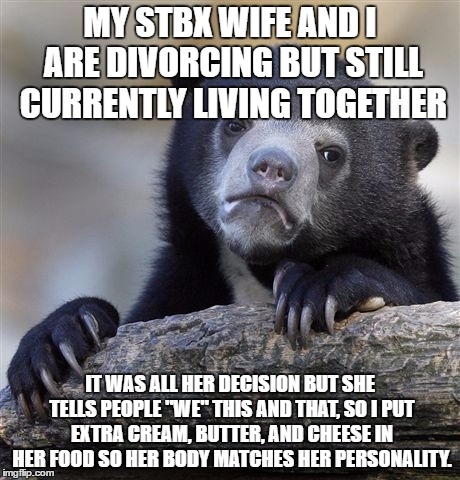 Confession Bear | MY STBX WIFE AND I ARE DIVORCING BUT STILL CURRENTLY LIVING TOGETHER; IT WAS ALL HER DECISION BUT SHE TELLS PEOPLE "WE" THIS AND THAT, SO I PUT EXTRA CREAM, BUTTER, AND CHEESE IN HER FOOD SO HER BODY MATCHES HER PERSONALITY. | image tagged in memes,confession bear,AdviceAnimals | made w/ Imgflip meme maker