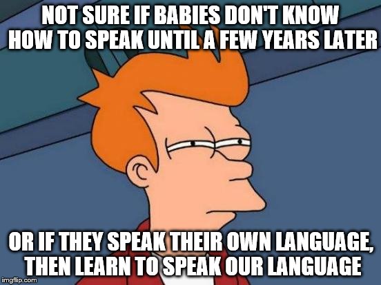 Futurama Fry | NOT SURE IF BABIES DON'T KNOW HOW TO SPEAK UNTIL A FEW YEARS LATER; OR IF THEY SPEAK THEIR OWN LANGUAGE, THEN LEARN TO SPEAK OUR LANGUAGE | image tagged in memes,futurama fry | made w/ Imgflip meme maker