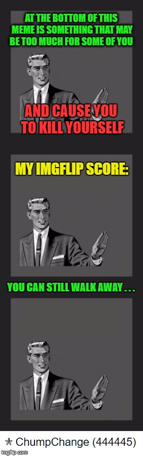 So I glanced at my point score today . . . | AT THE BOTTOM OF THIS MEME IS SOMETHING THAT MAY BE TOO MUCH FOR SOME OF YOU; AND CAUSE YOU TO KILL YOURSELF; MY IMGFLIP SCORE:; YOU CAN STILL WALK AWAY . . . | image tagged in kill yourself guy,memes,imgflip | made w/ Imgflip meme maker