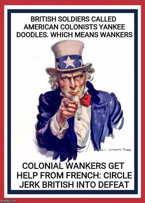 Polite society refferred to them as country bumpkins, but we knew better | BRITISH SOLDIERS CALLED AMERICAN COLONISTS YANKEE DOODLES. WHICH MEANS WANKERS; COLONIAL WANKERS GET HELP FROM FRENCH: CIRCLE JERK BRITISH INTO DEFEAT | image tagged in uncle same wants you,yankee doodle,nsfw,history | made w/ Imgflip meme maker