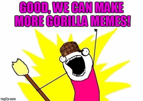 X All The Y Meme | GOOD, WE CAN MAKE MORE GORILLA MEMES! | image tagged in memes,x all the y,scumbag | made w/ Imgflip meme maker