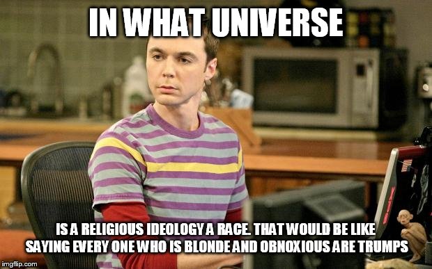 IN WHAT UNIVERSE; IS A RELIGIOUS IDEOLOGY A RACE. THAT WOULD BE LIKE SAYING EVERY ONE WHO IS BLONDE AND OBNOXIOUS ARE TRUMPS | image tagged in memes,big bang theory,sheldon logic | made w/ Imgflip meme maker