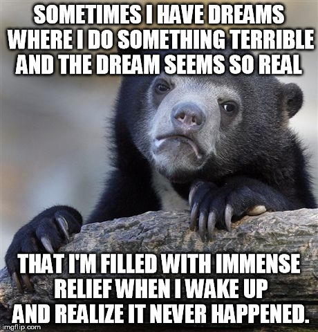 Usually in my dreams I say something awful that ruins part of my life. Or someone I love dies. Or the rare weird sex dream. | SOMETIMES I HAVE DREAMS WHERE I DO SOMETHING TERRIBLE AND THE DREAM SEEMS SO REAL; THAT I'M FILLED WITH IMMENSE RELIEF WHEN I WAKE UP AND REALIZE IT NEVER HAPPENED. | image tagged in memes,confession bear | made w/ Imgflip meme maker