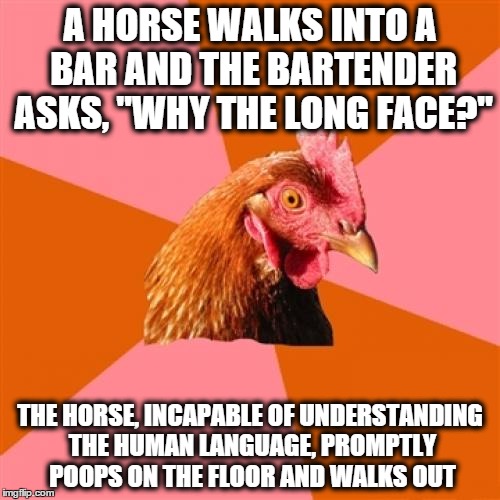 Anti Joke Chicken | A HORSE WALKS INTO A BAR AND THE BARTENDER ASKS, "WHY THE LONG FACE?"; THE HORSE, INCAPABLE OF UNDERSTANDING THE HUMAN LANGUAGE, PROMPTLY POOPS ON THE FLOOR AND WALKS OUT | image tagged in memes,anti joke chicken | made w/ Imgflip meme maker