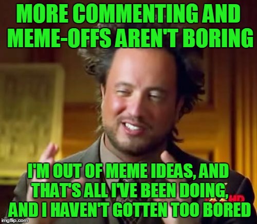Ancient Aliens Meme | MORE COMMENTING AND MEME-OFFS AREN'T BORING I'M OUT OF MEME IDEAS, AND THAT'S ALL I'VE BEEN DOING, AND I HAVEN'T GOTTEN TOO BORED | image tagged in memes,ancient aliens | made w/ Imgflip meme maker