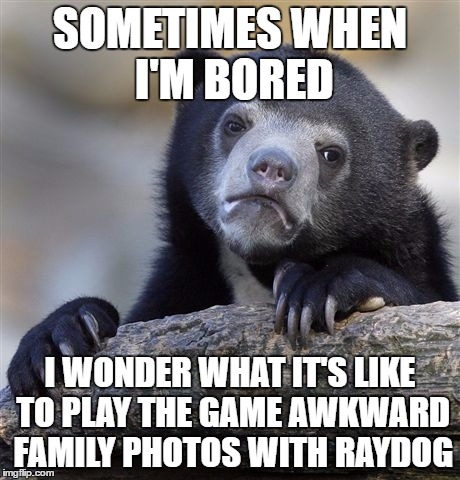 when my mind wanders | SOMETIMES WHEN I'M BORED; I WONDER WHAT IT'S LIKE TO PLAY THE GAME AWKWARD FAMILY PHOTOS WITH RAYDOG | image tagged in memes,confession bear,raydog | made w/ Imgflip meme maker