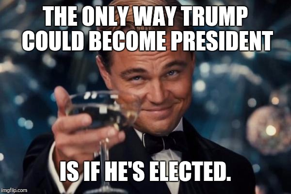 Leonardo Dicaprio Cheers Meme | THE ONLY WAY TRUMP COULD BECOME PRESIDENT IS IF HE'S ELECTED. | image tagged in memes,leonardo dicaprio cheers | made w/ Imgflip meme maker