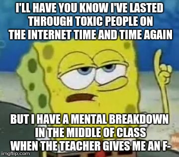 I'll Have You Know Spongebob | I'LL HAVE YOU KNOW I'VE LASTED THROUGH TOXIC PEOPLE ON THE INTERNET TIME AND TIME AGAIN; BUT I HAVE A MENTAL BREAKDOWN IN THE MIDDLE OF CLASS WHEN THE TEACHER GIVES ME AN F- | image tagged in memes,ill have you know spongebob | made w/ Imgflip meme maker
