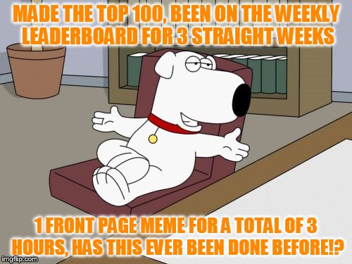 I call this a success! Love this place! It's all about the comments, front page is just a bonus. (100th feature) |  MADE THE TOP 100, BEEN ON THE WEEKLY LEADERBOARD FOR 3 STRAIGHT WEEKS; 1 FRONT PAGE MEME FOR A TOTAL OF 3 HOURS, HAS THIS EVER BEEN DONE BEFORE!? | image tagged in memes,brian griffin,top 100,100th feature,weekly leaderboard,has anyone done this before | made w/ Imgflip meme maker