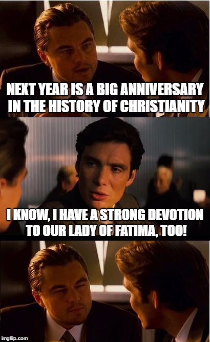 Inception | NEXT YEAR IS A BIG ANNIVERSARY IN THE HISTORY OF CHRISTIANITY; I KNOW, I HAVE A STRONG DEVOTION TO OUR LADY OF FATIMA, TOO! | image tagged in memes,inception,religion,christian,catholic | made w/ Imgflip meme maker