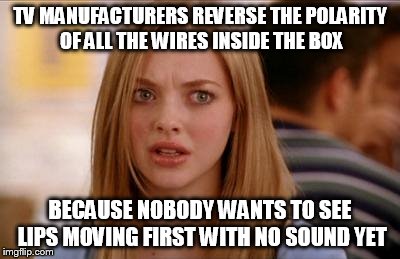 TV MANUFACTURERS REVERSE THE POLARITY OF ALL THE WIRES INSIDE THE BOX BECAUSE NOBODY WANTS TO SEE LIPS MOVING FIRST WITH NO SOUND YET | made w/ Imgflip meme maker