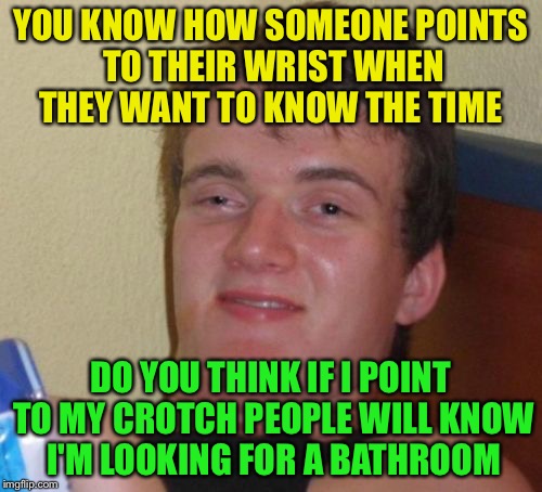 10 Guy | YOU KNOW HOW SOMEONE POINTS TO THEIR WRIST WHEN THEY WANT TO KNOW THE TIME; DO YOU THINK IF I POINT TO MY CROTCH PEOPLE WILL KNOW I'M LOOKING FOR A BATHROOM | image tagged in memes,10 guy | made w/ Imgflip meme maker