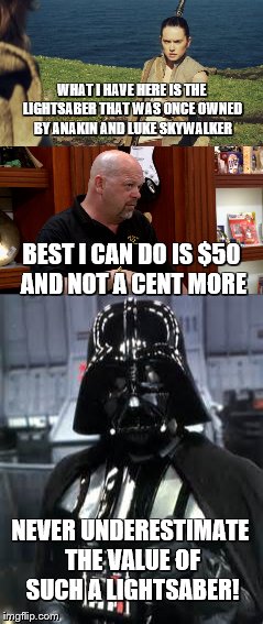 The Value Of The Lightsaber |  WHAT I HAVE HERE IS THE LIGHTSABER THAT WAS ONCE OWNED BY ANAKIN AND LUKE SKYWALKER; BEST I CAN DO IS $50 AND NOT A CENT MORE; NEVER UNDERESTIMATE THE VALUE OF SUCH A LIGHTSABER! | image tagged in star wars,pawn stars,rick from pawn stars | made w/ Imgflip meme maker
